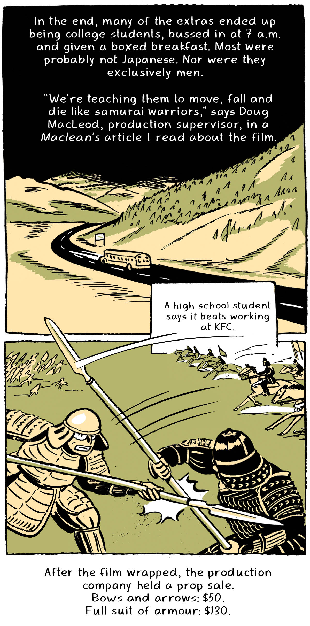 A school bus drives on a road winding through the mountains. “In the end, many of the extras ended up being college students, bussed in at 7 a.m. and given a boxed breakfast. Most were probably not Japanese. Nor were they exclusively men.” Two figures with swords clash, one in a light suit of armour and one dark, while opposing troops in the background rush towards each other. “'We’re teaching them to move, fall and die like samurai warriors,' says Doug MacLeod, production supervisor in a Maclean’s article I read about the film. A high school student says it beats working at KFC.” “After the film wrapped, the production company held a prop sale. Bows and arrows: $50. Full suit of armour: $130.”